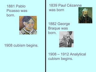 1908 cubism begins. 1908 – 1912 Analytical cubism begins. 1881 Pablo Picasso was born.  1882 George Braque was born.   1839 Paul Cézanne was born 