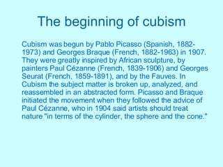 The beginning of cubism Cubism was begun by Pablo Picasso (Spanish, 1882-1973) and Georges Braque (French, 1882-1963) in 1907. They were greatly inspired by African sculpture, by painters Paul Cézanne (French, 1839-1906) and Georges Seurat (French, 1859-1891), and by the Fauves. In Cubism the subject matter is broken up, analyzed, and reassembled in an abstracted   form. Picasso and Braque initiated the movement when they followed the advice of Paul Cézanne, who in 1904 said artists should treat nature "in terms of the cylinder, the sphere and the cone."   