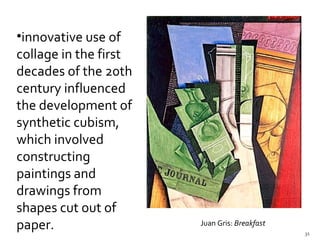 innovative use of collage in the first decades of the 20th century influenced the development of synthetic cubism, which involved constructing paintings and drawings from shapes cut out of paper.  Juan Gris:  Breakfast   