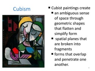 Cubism Cubist paintings create  an ambiguous sense of space through geometric shapes that flatten and simplify form spatial planes that are broken into fragments  forms that overlap and penetrate one another.  