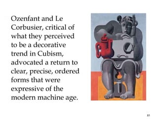 Ozenfant and Le Corbusier, critical of what they perceived to be a decorative trend in Cubism, advocated a return to clear, precise, ordered forms that were expressive of the modern machine age.  