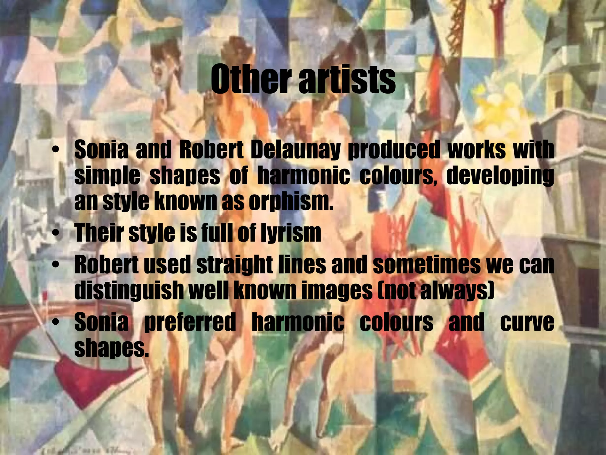 Other artists Sonia and Robert Delaunay produced works with simple shapes of harmonic colours, developing an style known as orphism. Their style is full of lyrism Robert used straight lines and sometimes we can distinguish well known images (not always) Sonia preferred harmonic colours and curve shapes. 