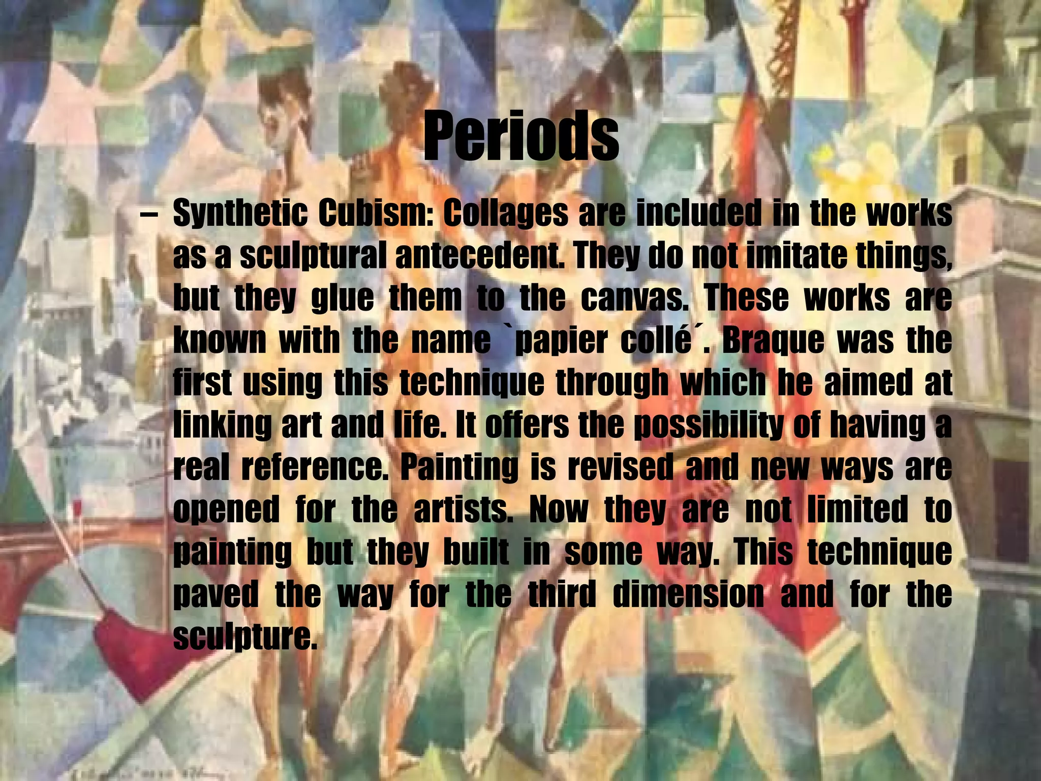 Periods Synthetic Cubism: Collages are included in the works as a sculptural antecedent. They do not imitate things, but they glue them to the canvas. These works are known with the name `papier collé´. Braque was the first using this technique through which he aimed at linking art and life. It offers the possibility of having a real reference. Painting is revised and new ways are opened for the artists. Now they are not limited to painting but they built in some way. This technique paved the way for the third dimension and for the sculpture. 