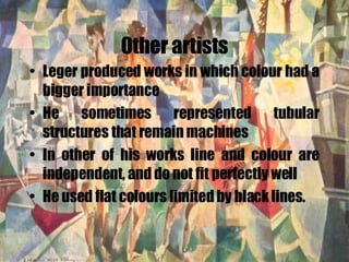 Other artists Leger produced works in which colour had a bigger importance He sometimes represented tubular structures that remain machines In other of his works line and colour are independent, and do not fit perfectly well He used flat colours limited by black lines. 