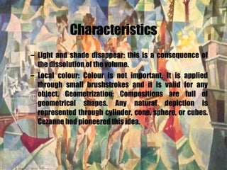 Characteristics Light and shade disappear: this is a consequence of the dissolution of the volume. Local colour: Colour is not important. It is applied through small brushstrokes and it is valid for any object. Geometrization: Compositions are full of geometrical shapes. Any natural depiction is represented through cylinder, cone, sphere, or cubes. Cezanne had pioneered this idea.   