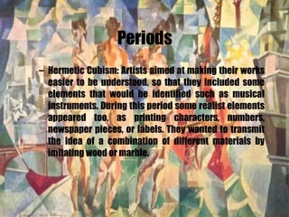 Periods Hermetic Cubism: Artists aimed at making their works easier to be understood, so that they included some elements that would be identified such as musical instruments. During this period some realist elements appeared too, as printing characters, numbers, newspaper pieces, or labels. They wanted to transmit the idea of a combination of different materials by imitating wood or marble. 