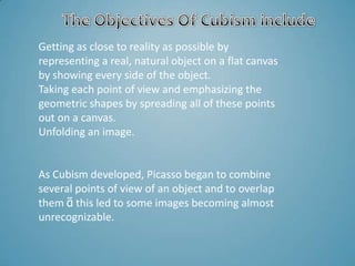 Getting as close to reality as possible by
representing a real, natural object on a flat canvas
by showing every side of the object.
Taking each point of view and emphasizing the
geometric shapes by spreading all of these points
out on a canvas.
Unfolding an image.


As Cubism developed, Picasso began to combine
several points of view of an object and to overlap
them ᾶ this led to some images becoming almost
unrecognizable.
 