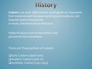 Cubism is an early-20th-century avant-garde art movement
that revolutionized European painting and sculpture, and
inspired related movements
in music, literature and architecture.


Pablo Picasso is one of the artists who
pioneered this movement.


There are Three periods of Cubism:

Early Cubism (1908-1910)
Analytic Cubism (1910-12)
Synthetic Cubism (1912-1914)
 