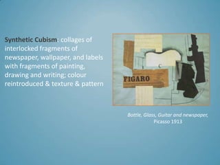 Synthetic Cubism: collages of
interlocked fragments of
newspaper, wallpaper, and labels
with fragments of painting,
drawing and writing; colour
reintroduced & texture & pattern



                                   Bottle, Glass, Guitar and newspaper,
                                               Picasso 1913
 