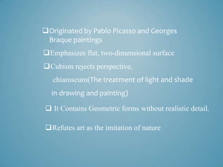 Originated by Pablo Picasso and Georges
 Braque paintings
Emphasizes flat, two-dimensional surface
Cubism rejects perspective,
   chiaroscuro(The treatment of light and shade
  in drawing and painting)

 It Contains Geometric forms without realistic detail.

Refutes art as the imitation of nature
 