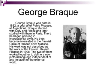 George Braque George Braque was born in 1882, a year after Pablo Picasso, at Argentinuil. Braque studied with Dufy and Friesz and later studied with them in Paris. There he began painting in impressionist style. He then became interested in the Fauvist Circle of famous artist Matisse. His work was not described as the work of the Fauvist. He met Picasso in 1908. The two of them worked together to define a new pictoral language independent of any imitation of the external world. 