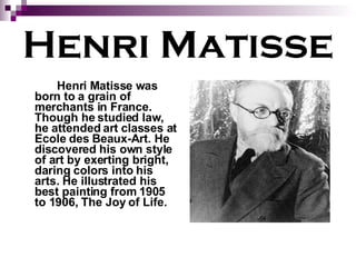 Henri Matisse Henri Matisse was born to a grain of merchants in France. Though he studied law, he attended art classes at Ecole des Beaux-Art. He discovered his own style of art by exerting bright, daring colors into his arts. He illustrated his best painting from 1905 to 1906, The Joy of Life. 