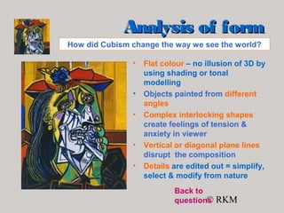 © RKM
Analysis of formAnalysis of form
• Flat colour – no illusion of 3D by
using shading or tonal
modelling
• Objects painted from different
angles
• Complex interlocking shapes
create feelings of tension &
anxiety in viewer
• Vertical or diagonal plane lines
disrupt the composition
• Details are edited out = simplify,
select & modify from nature
How did Cubism change the way we see the world?
Back to
questions
 
