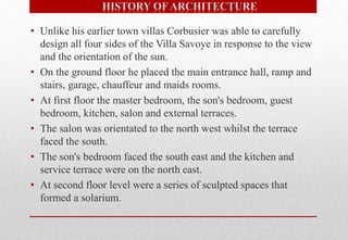 • Unlike his earlier town villas Corbusier was able to carefully
design all four sides of the Villa Savoye in response to the view
and the orientation of the sun.
• On the ground floor he placed the main entrance hall, ramp and
stairs, garage, chauffeur and maids rooms.
• At first floor the master bedroom, the son's bedroom, guest
bedroom, kitchen, salon and external terraces.
• The salon was orientated to the north west whilst the terrace
faced the south.
• The son's bedroom faced the south east and the kitchen and
service terrace were on the north east.
• At second floor level were a series of sculpted spaces that
formed a solarium.
 