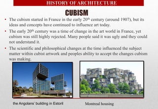• The cubism started in France in the early 20th century (around 1907), but its
ideas and concepts have continued to influence art today.
• The early 20th century was a time of change in the art world in France, yet
cubism was still highly rejected. Many people said it was ugly and they could
not understand it.
• The scientific and philosophical changes at the time influenced the subject
matter within cubist artwork and peoples ability to accept the changes cubism
was making.
the Angolans’ building in Estoril Montreal housing
 