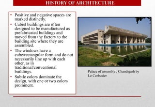 • Positive and negative spaces are
marked distinctly.
• Cubist buildings are often
designed to be manufactured as
prefabricated buildings and
moved from the factory to the
building site where they are
assembled.
• The windows have a
cube/rectangular form and do not
necessarily line up with each
other, as in
traditional/conventional
buildings.
• Subtle colors dominate the
design, with one or two colors
prominent.
Palace of assembly , Chandigarh by
Le Corbusier
 