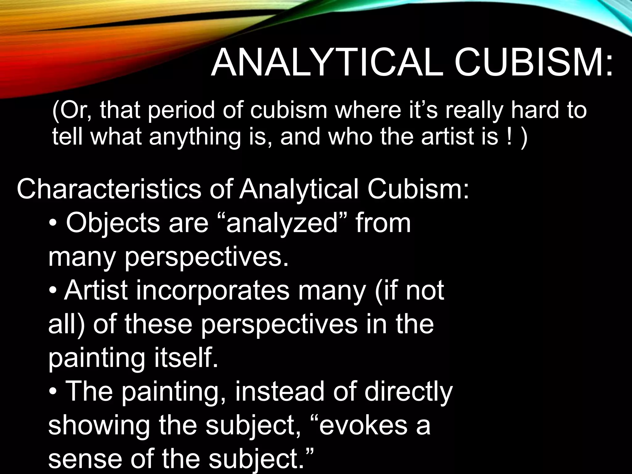 ANALYTICAL CUBISM:
(Or, that period of cubism where it’s really hard to
tell what anything is, and who the artist is ! )
Characteristics of Analytical Cubism:
• Objects are “analyzed” from
many perspectives.
• Artist incorporates many (if not
all) of these perspectives in the
painting itself.
• The painting, instead of directly
showing the subject, “evokes a
sense of the subject.”
 