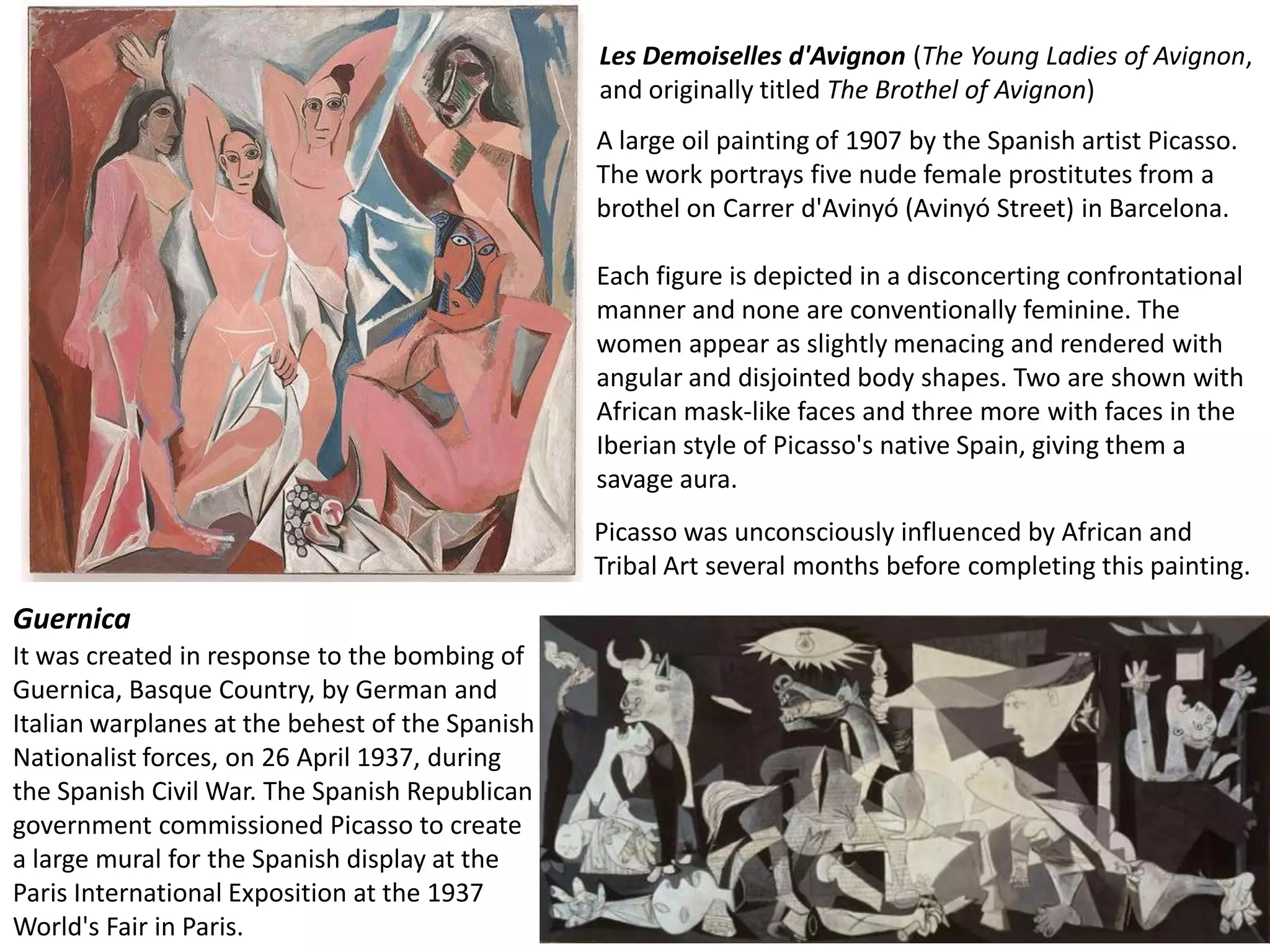 Les Demoiselles d'Avignon (The Young Ladies of Avignon,
                                                 and originally titled The Brothel of Avignon)
                                                 A large oil painting of 1907 by the Spanish artist Picasso.
                                                 The work portrays five nude female prostitutes from a
                                                 brothel on Carrer d'Avinyó (Avinyó Street) in Barcelona.

                                                 Each figure is depicted in a disconcerting confrontational
                                                 manner and none are conventionally feminine. The
                                                 women appear as slightly menacing and rendered with
                                                 angular and disjointed body shapes. Two are shown with
                                                 African mask-like faces and three more with faces in the
                                                 Iberian style of Picasso's native Spain, giving them a
                                                 savage aura.
                                                 Picasso was unconsciously influenced by African and
                                                 Tribal Art several months before completing this painting.
Guernica
It was created in response to the bombing of
Guernica, Basque Country, by German and
Italian warplanes at the behest of the Spanish
Nationalist forces, on 26 April 1937, during
the Spanish Civil War. The Spanish Republican
government commissioned Picasso to create
a large mural for the Spanish display at the
Paris International Exposition at the 1937
World's Fair in Paris.
 