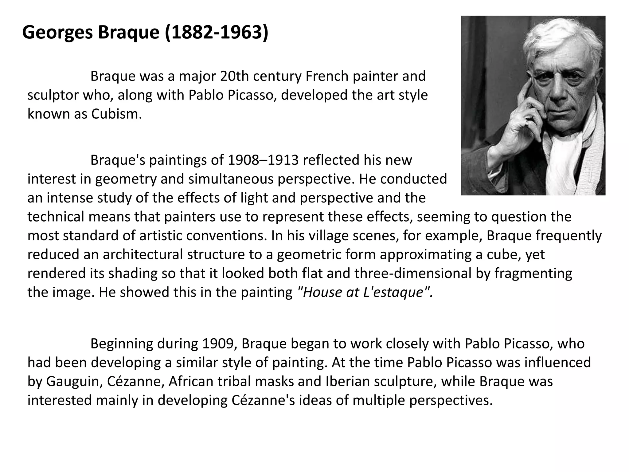 Georges Braque (1882-1963)

          Braque was a major 20th century French painter and
sculptor who, along with Pablo Picasso, developed the art style
known as Cubism.

           Braque's paintings of 1908–1913 reflected his new
interest in geometry and simultaneous perspective. He conducted
an intense study of the effects of light and perspective and the
technical means that painters use to represent these effects, seeming to question the
most standard of artistic conventions. In his village scenes, for example, Braque frequently
reduced an architectural structure to a geometric form approximating a cube, yet
rendered its shading so that it looked both flat and three-dimensional by fragmenting
the image. He showed this in the painting "House at L'estaque".


          Beginning during 1909, Braque began to work closely with Pablo Picasso, who
had been developing a similar style of painting. At the time Pablo Picasso was influenced
by Gauguin, Cézanne, African tribal masks and Iberian sculpture, while Braque was
interested mainly in developing Cézanne's ideas of multiple perspectives.
 