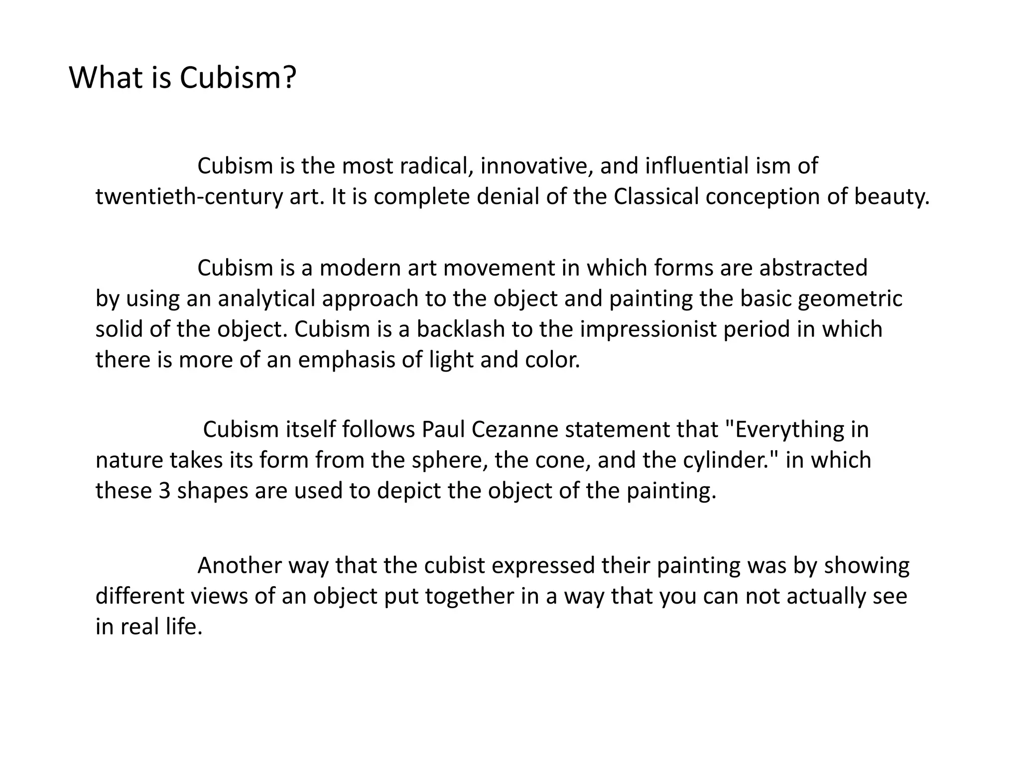 What is Cubism?

          Cubism is the most radical, innovative, and influential ism of
 twentieth-century art. It is complete denial of the Classical conception of beauty.

            Cubism is a modern art movement in which forms are abstracted
 by using an analytical approach to the object and painting the basic geometric
 solid of the object. Cubism is a backlash to the impressionist period in which
 there is more of an emphasis of light and color.

           Cubism itself follows Paul Cezanne statement that "Everything in
 nature takes its form from the sphere, the cone, and the cylinder." in which
 these 3 shapes are used to depict the object of the painting.

             Another way that the cubist expressed their painting was by showing
 different views of an object put together in a way that you can not actually see
 in real life.
 