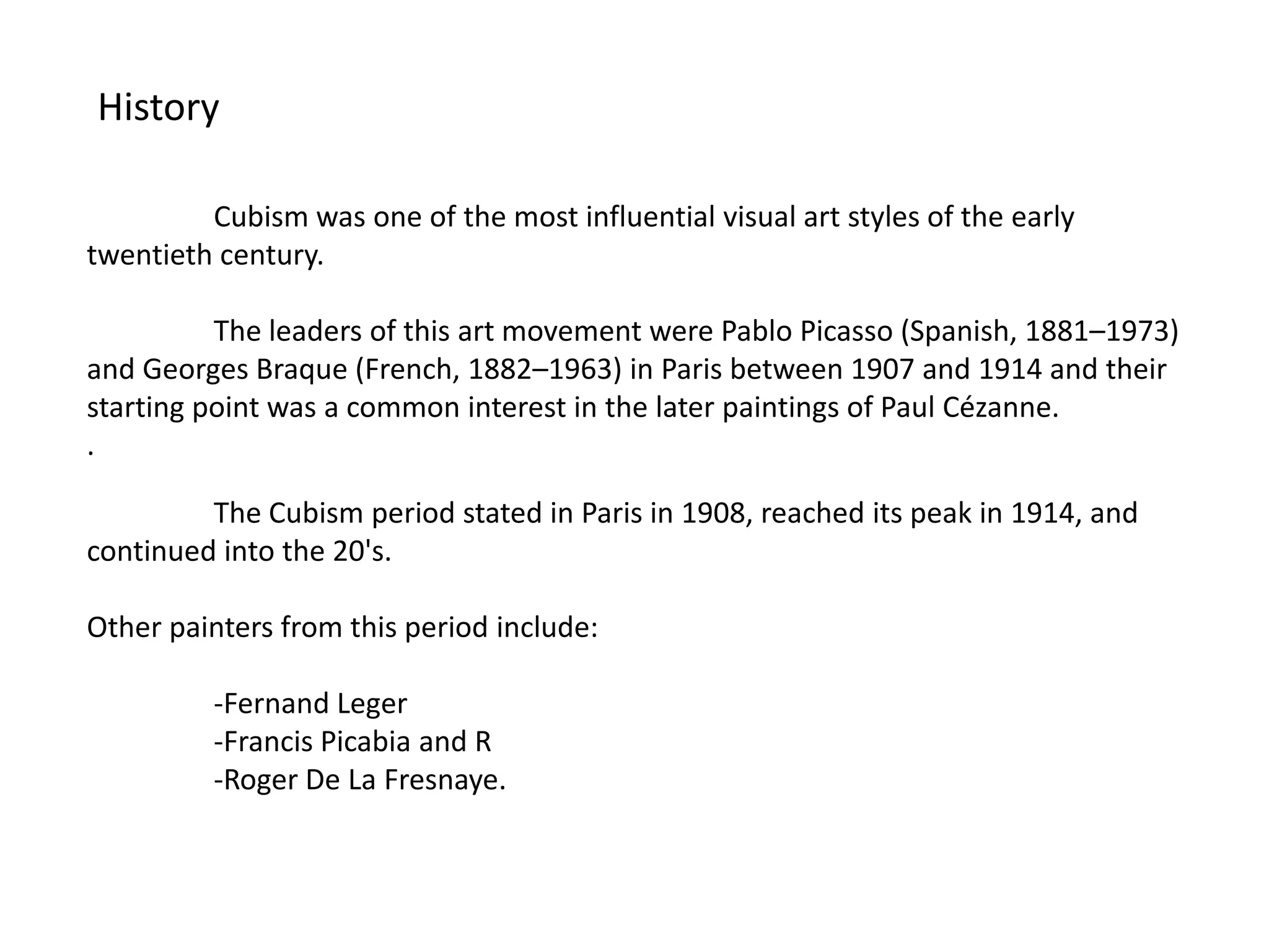 History

         Cubism was one of the most influential visual art styles of the early
twentieth century.

          The leaders of this art movement were Pablo Picasso (Spanish, 1881–1973)
and Georges Braque (French, 1882–1963) in Paris between 1907 and 1914 and their
starting point was a common interest in the later paintings of Paul Cézanne.
.

         The Cubism period stated in Paris in 1908, reached its peak in 1914, and
continued into the 20's.

Other painters from this period include:

          -Fernand Leger
          -Francis Picabia and R
          -Roger De La Fresnaye.
 