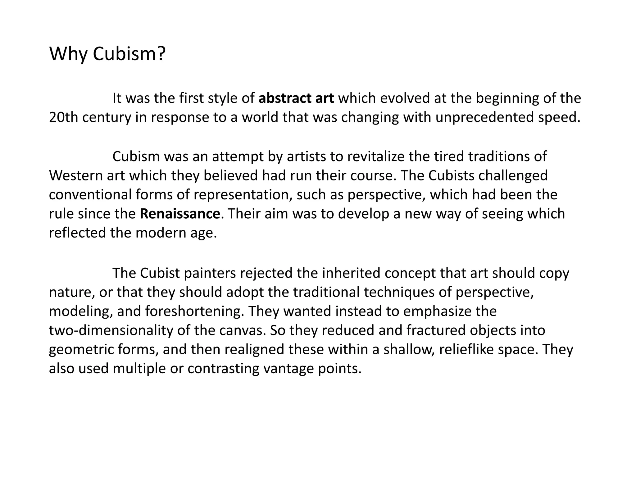 Why Cubism?

         It was the first style of abstract art which evolved at the beginning of the
20th century in response to a world that was changing with unprecedented speed.

          Cubism was an attempt by artists to revitalize the tired traditions of
Western art which they believed had run their course. The Cubists challenged
conventional forms of representation, such as perspective, which had been the
rule since the Renaissance. Their aim was to develop a new way of seeing which
reflected the modern age.

          The Cubist painters rejected the inherited concept that art should copy
nature, or that they should adopt the traditional techniques of perspective,
modeling, and foreshortening. They wanted instead to emphasize the
two-dimensionality of the canvas. So they reduced and fractured objects into
geometric forms, and then realigned these within a shallow, relieflike space. They
also used multiple or contrasting vantage points.
 