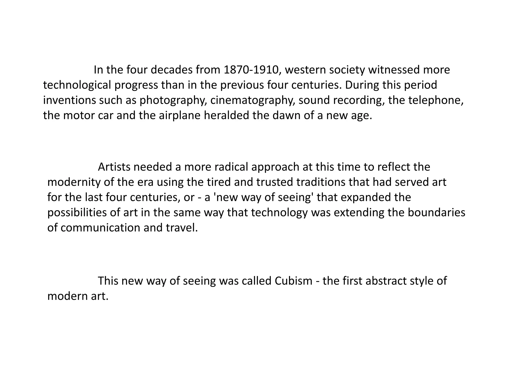In the four decades from 1870-1910, western society witnessed more
technological progress than in the previous four centuries. During this period
inventions such as photography, cinematography, sound recording, the telephone,
the motor car and the airplane heralded the dawn of a new age.



           Artists needed a more radical approach at this time to reflect the
modernity of the era using the tired and trusted traditions that had served art
for the last four centuries, or - a 'new way of seeing' that expanded the
possibilities of art in the same way that technology was extending the boundaries
of communication and travel.



        This new way of seeing was called Cubism - the first abstract style of
modern art.
 