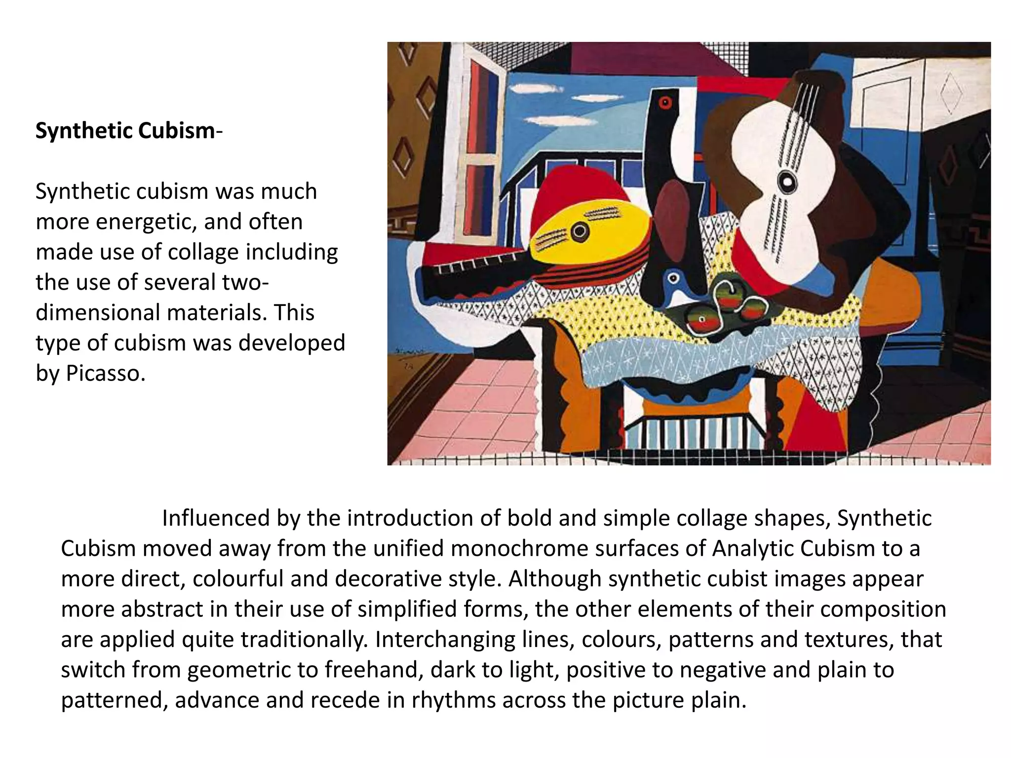 Synthetic Cubism-

Synthetic cubism was much
more energetic, and often
made use of collage including
the use of several two-
dimensional materials. This
type of cubism was developed
by Picasso.




            Influenced by the introduction of bold and simple collage shapes, Synthetic
  Cubism moved away from the unified monochrome surfaces of Analytic Cubism to a
  more direct, colourful and decorative style. Although synthetic cubist images appear
  more abstract in their use of simplified forms, the other elements of their composition
  are applied quite traditionally. Interchanging lines, colours, patterns and textures, that
  switch from geometric to freehand, dark to light, positive to negative and plain to
  patterned, advance and recede in rhythms across the picture plain.
 