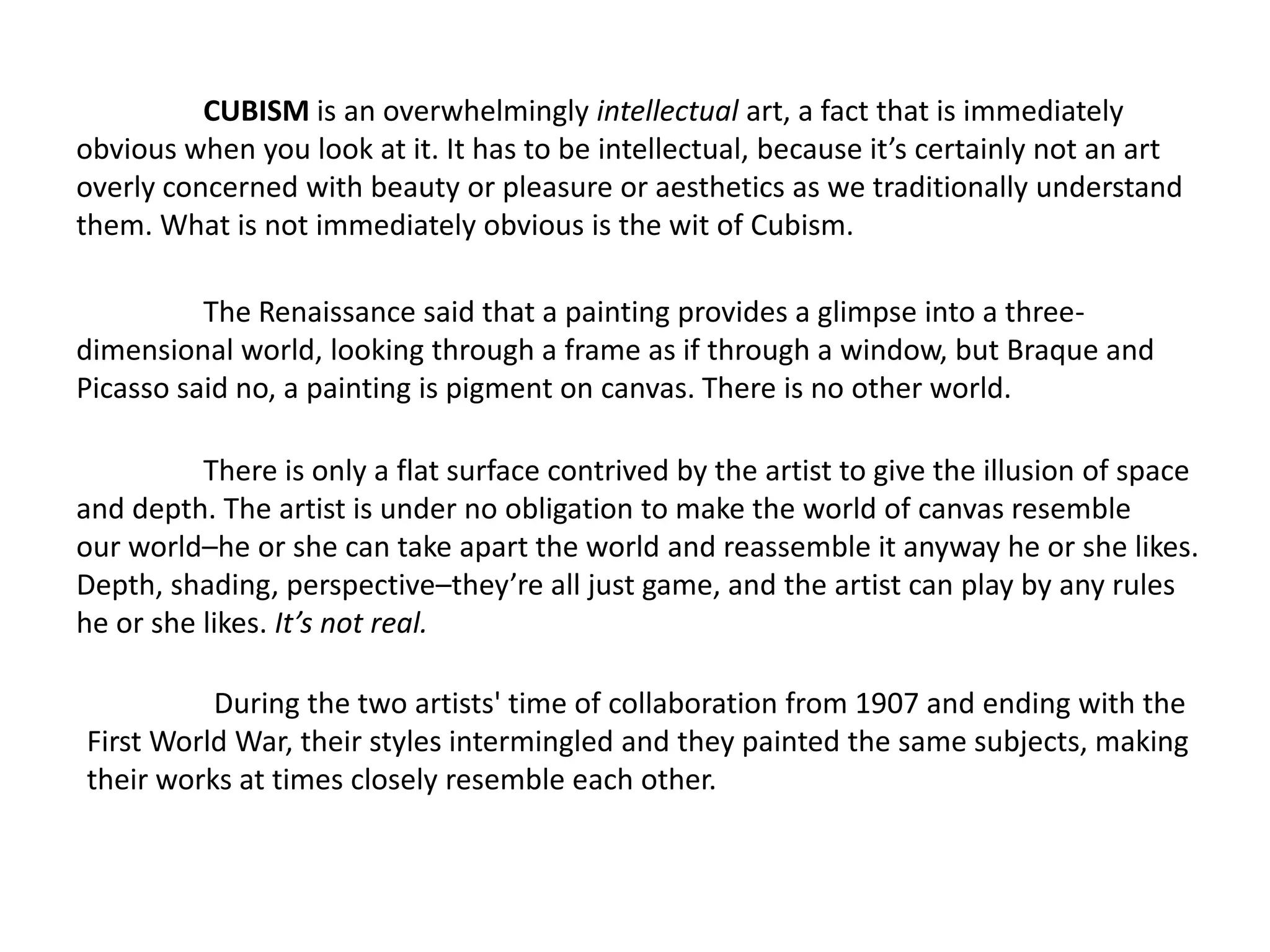 CUBISM is an overwhelmingly intellectual art, a fact that is immediately
obvious when you look at it. It has to be intellectual, because it’s certainly not an art
overly concerned with beauty or pleasure or aesthetics as we traditionally understand
them. What is not immediately obvious is the wit of Cubism.

          The Renaissance said that a painting provides a glimpse into a three-
dimensional world, looking through a frame as if through a window, but Braque and
Picasso said no, a painting is pigment on canvas. There is no other world.

          There is only a flat surface contrived by the artist to give the illusion of space
and depth. The artist is under no obligation to make the world of canvas resemble
our world–he or she can take apart the world and reassemble it anyway he or she likes.
Depth, shading, perspective–they’re all just game, and the artist can play by any rules
he or she likes. It’s not real.

          During the two artists' time of collaboration from 1907 and ending with the
First World War, their styles intermingled and they painted the same subjects, making
their works at times closely resemble each other.
 