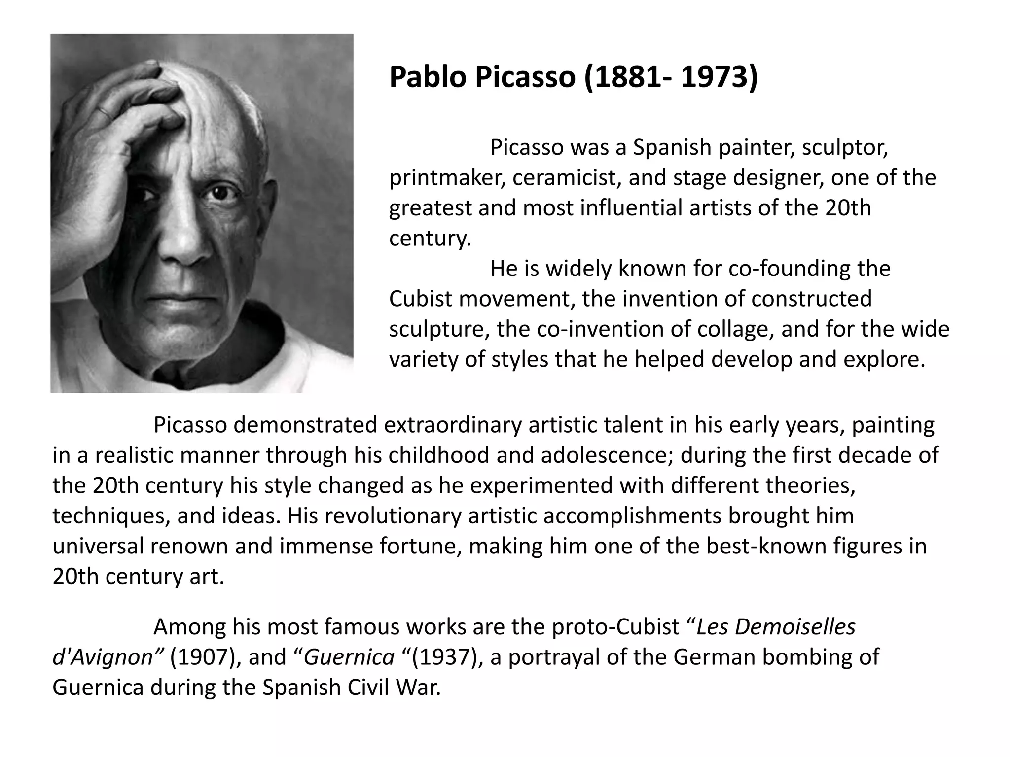 Pablo Picasso (1881- 1973)

                                             Picasso was a Spanish painter, sculptor,
                                  printmaker, ceramicist, and stage designer, one of the
                                  greatest and most influential artists of the 20th
                                  century.
                                             He is widely known for co-founding the
                                  Cubist movement, the invention of constructed
                                  sculpture, the co-invention of collage, and for the wide
                                  variety of styles that he helped develop and explore.

            Picasso demonstrated extraordinary artistic talent in his early years, painting
in a realistic manner through his childhood and adolescence; during the first decade of
the 20th century his style changed as he experimented with different theories,
techniques, and ideas. His revolutionary artistic accomplishments brought him
universal renown and immense fortune, making him one of the best-known figures in
20th century art.

         Among his most famous works are the proto-Cubist “Les Demoiselles
d'Avignon” (1907), and “Guernica “(1937), a portrayal of the German bombing of
Guernica during the Spanish Civil War.
 