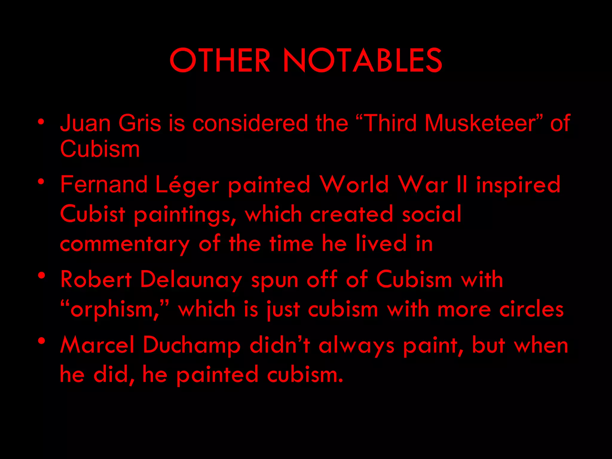 OTHER NOTABLES
• Juan Gris is considered the “Third Musketeer” of
  Cubism
• Fernand Léger painted World War II inspired
  Cubist paintings, which created social
  commentary of the time he lived in
• Robert Delaunay spun off of Cubism with
  “orphism,” which is just cubism with more circles
• Marcel Duchamp didn’t always paint, but when
  he did, he painted cubism.
 