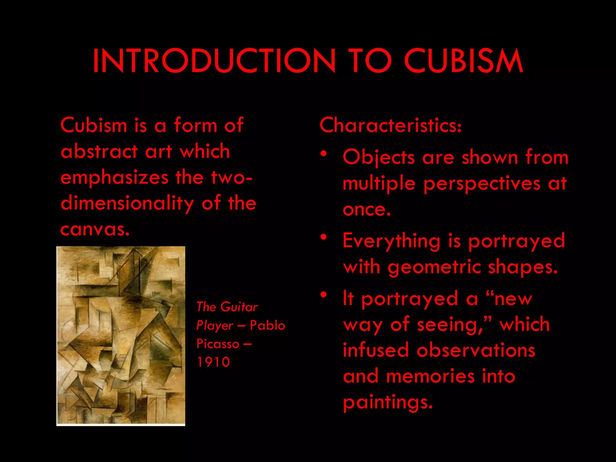 INTRODUCTION TO CUBISM
Cubism is a form of            Characteristics:
abstract art which             • Objects are shown from
emphasizes the two-              multiple perspectives at
dimensionality of the            once.
canvas.                        • Everything is portrayed
                                 with geometric shapes.
              The Guitar
                               • It portrayed a “new
              Player – Pablo     way of seeing,” which
              Picasso –
              1910
                                 infused observations
                                 and memories into
                                 paintings.
 