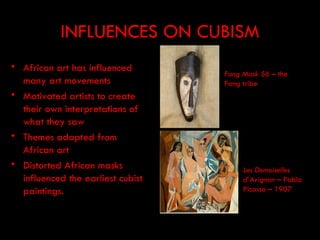 INFLUENCES ON CUBISM
• African art has influenced
                                   Fang Mask 56 – the
  many art movements               Fang tribe
• Motivated artists to create
  their own interpretations of
  what they saw
• Themes adapted from
  African art
• Distorted African masks               Les Demoiselles
  influenced the earliest cubist        d’Avignon – Pablo
  paintings.                            Picasso – 1907
 