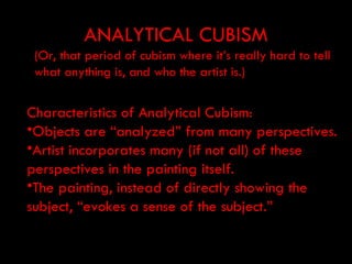 ANALYTICAL CUBISM
 (Or, that period of cubism where it’s really hard to tell
 what anything is, and who the artist is.)


Characteristics of Analytical Cubism:
•Objects are “analyzed” from many perspectives.
•Artist incorporates many (if not all) of these
perspectives in the painting itself.
•The painting, instead of directly showing the
subject, “evokes a sense of the subject.”
 