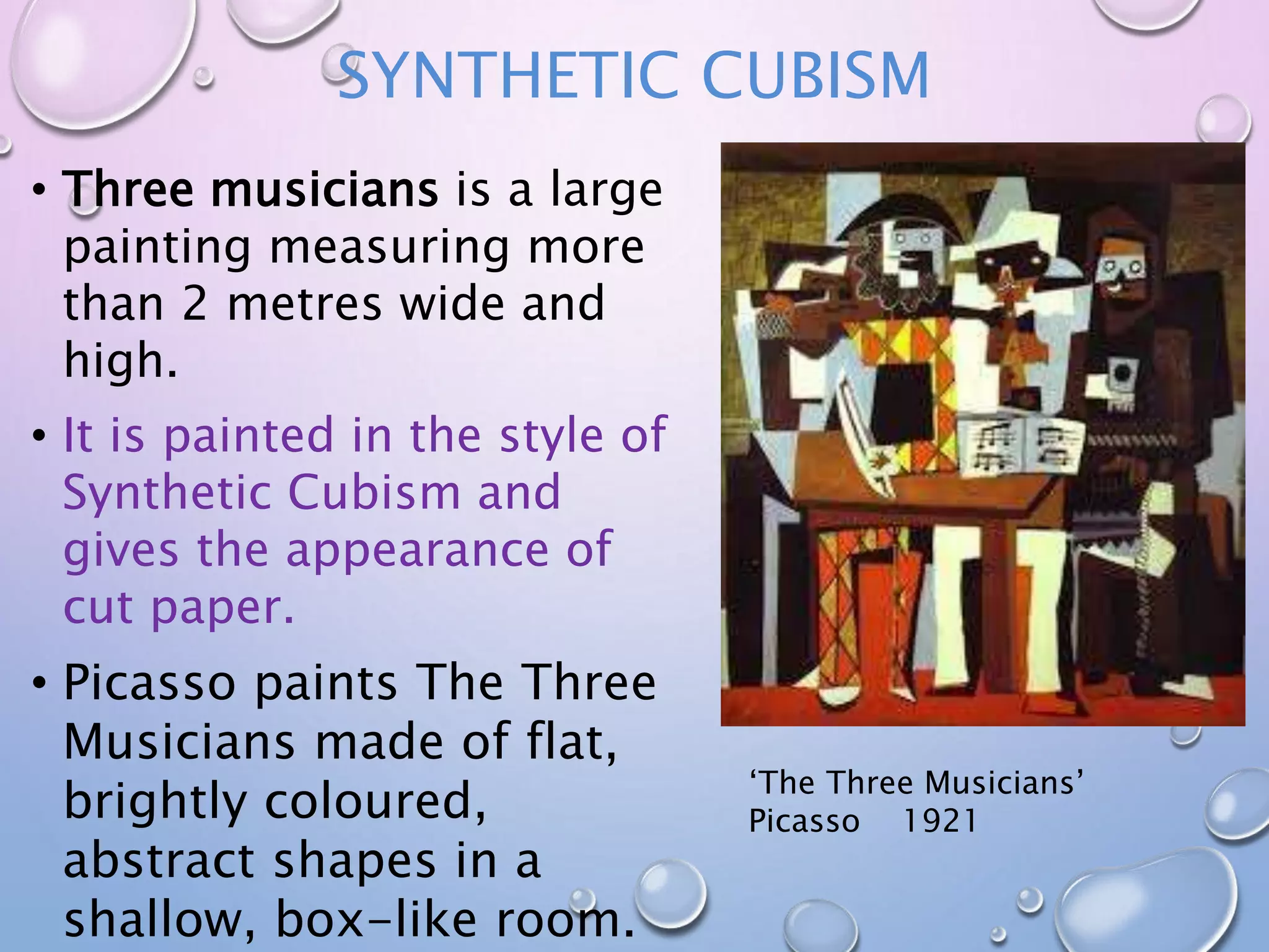 SYNTHETIC CUBISM 
• Three musicians is a large 
painting measuring more 
than 2 metres wide and 
high. 
• It is painted in the style of 
Synthetic Cubism and 
gives the appearance of 
cut paper. 
• Picasso paints The Three 
Musicians made of flat, 
brightly coloured, 
abstract shapes in a 
shallow, box-like room. 
‘The Three Musicians’ 
Picasso 1921 
 