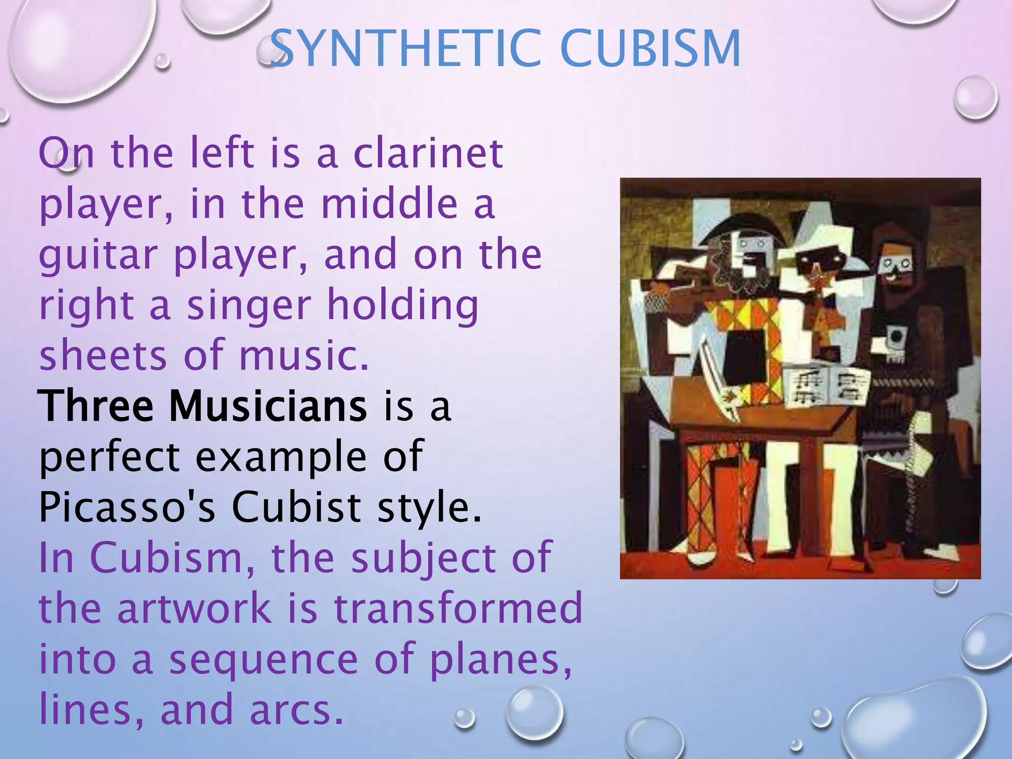 SYNTHETIC CUBISM 
On the left is a clarinet 
player, in the middle a 
guitar player, and on the 
right a singer holding 
sheets of music. 
Three Musicians is a 
perfect example of 
Picasso's Cubist style. 
In Cubism, the subject of 
the artwork is transformed 
into a sequence of planes, 
lines, and arcs. 
 