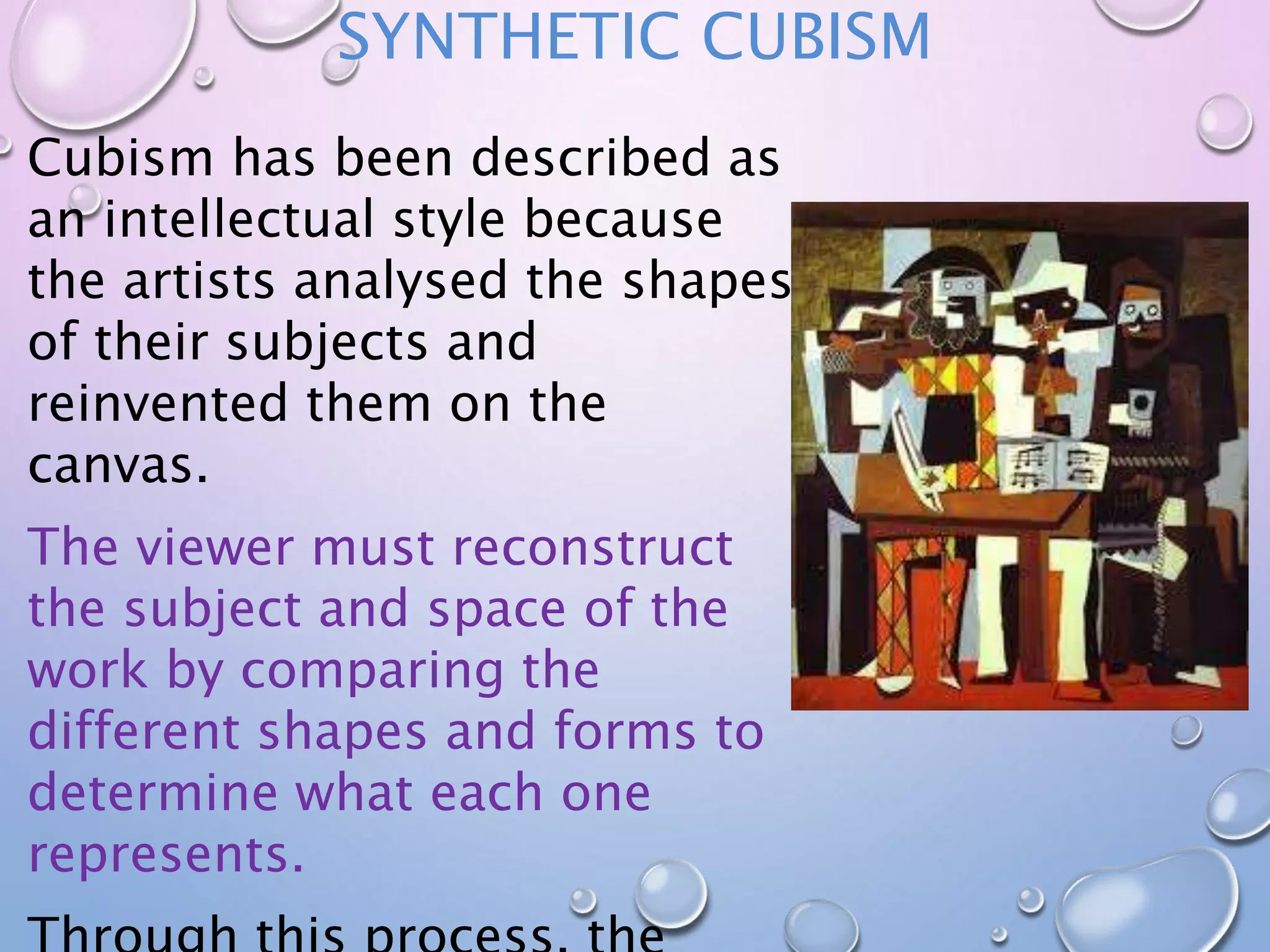 SYNTHETIC CUBISM 
Cubism has been described as 
an intellectual style because 
the artists analysed the shapes 
of their subjects and 
reinvented them on the 
canvas. 
The viewer must reconstruct 
the subject and space of the 
work by comparing the 
different shapes and forms to 
determine what each one 
represents. 
Through this process, the 
 