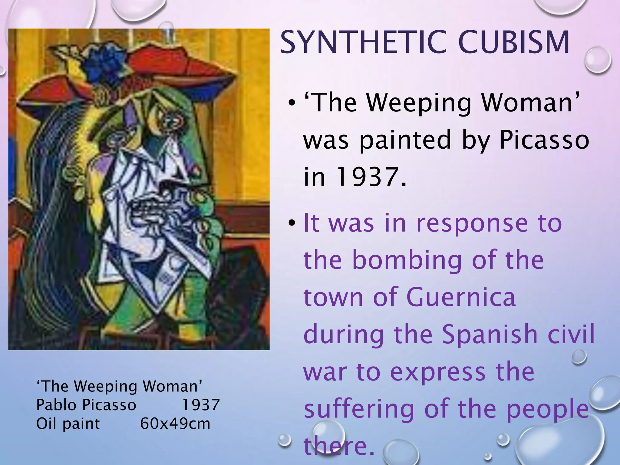 SYNTHETIC CUBISM 
• ‘The Weeping Woman’ 
was painted by Picasso 
in 1937. 
• It was in response to 
the bombing of the 
town of Guernica 
during the Spanish civil 
war to express the 
suffering of the people 
there. 
‘The Weeping Woman’ 
Pablo Picasso 1937 
Oil paint 60x49cm 
 