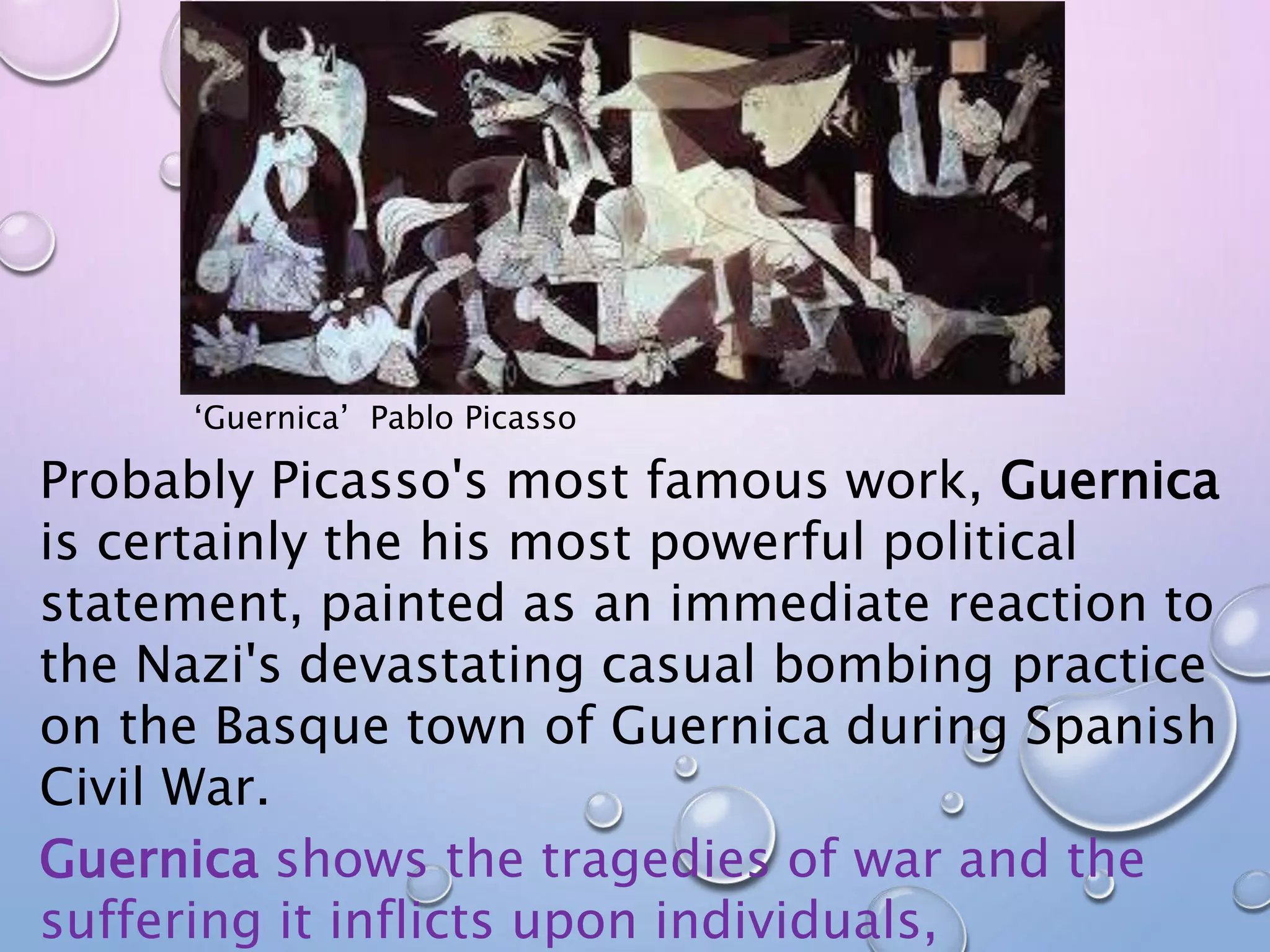 ‘Guernica’ Pablo Picasso 
Probably Picasso's most famous work, Guernica 
is certainly the his most powerful political 
statement, painted as an immediate reaction to 
the Nazi's devastating casual bombing practice 
on the Basque town of Guernica during Spanish 
Civil War. 
Guernica shows the tragedies of war and the 
suffering it inflicts upon individuals, 
 