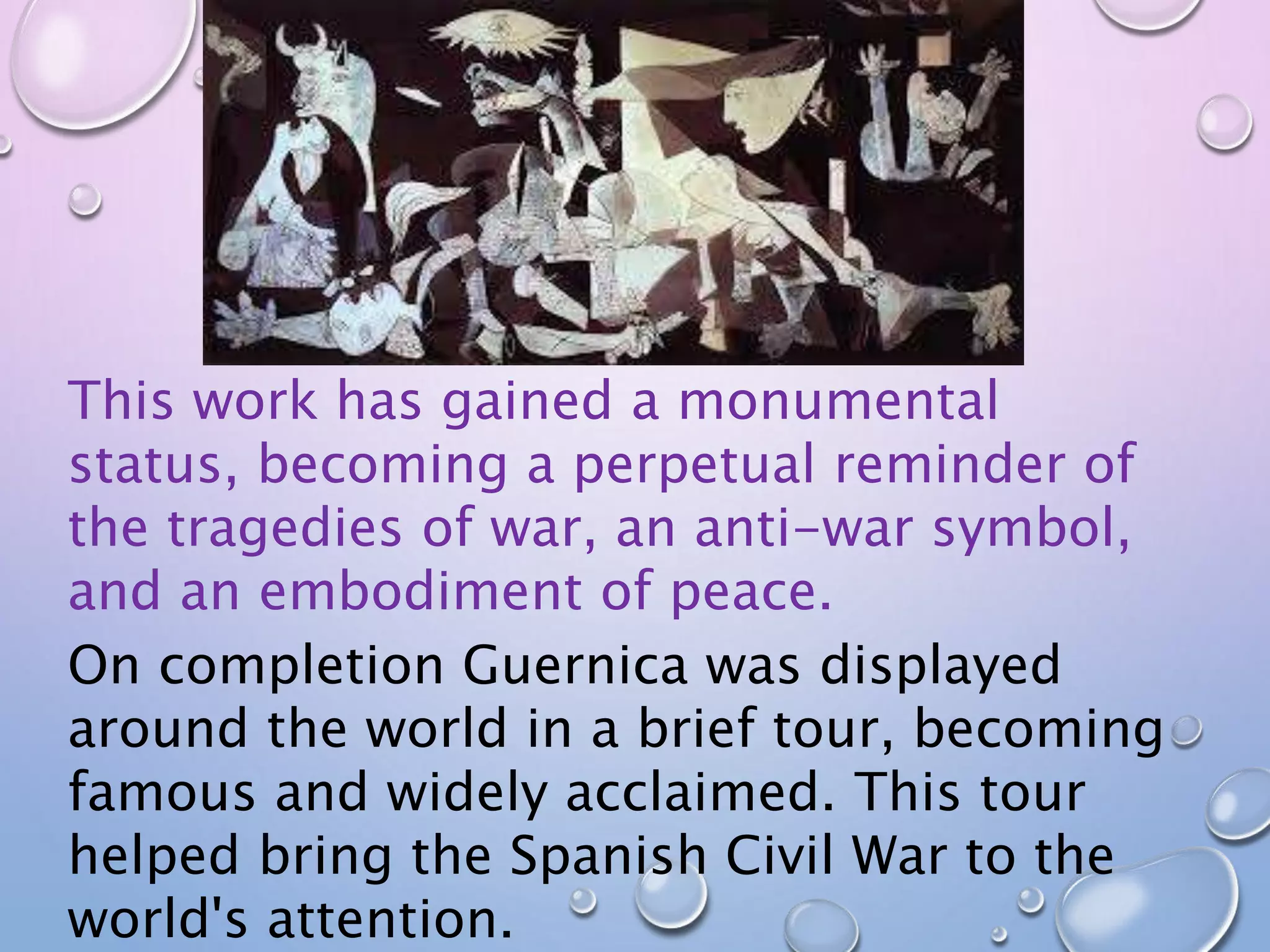 This work has gained a monumental 
status, becoming a perpetual reminder of 
the tragedies of war, an anti-war symbol, 
and an embodiment of peace. 
On completion Guernica was displayed 
around the world in a brief tour, becoming 
famous and widely acclaimed. This tour 
helped bring the Spanish Civil War to the 
world's attention. 
 