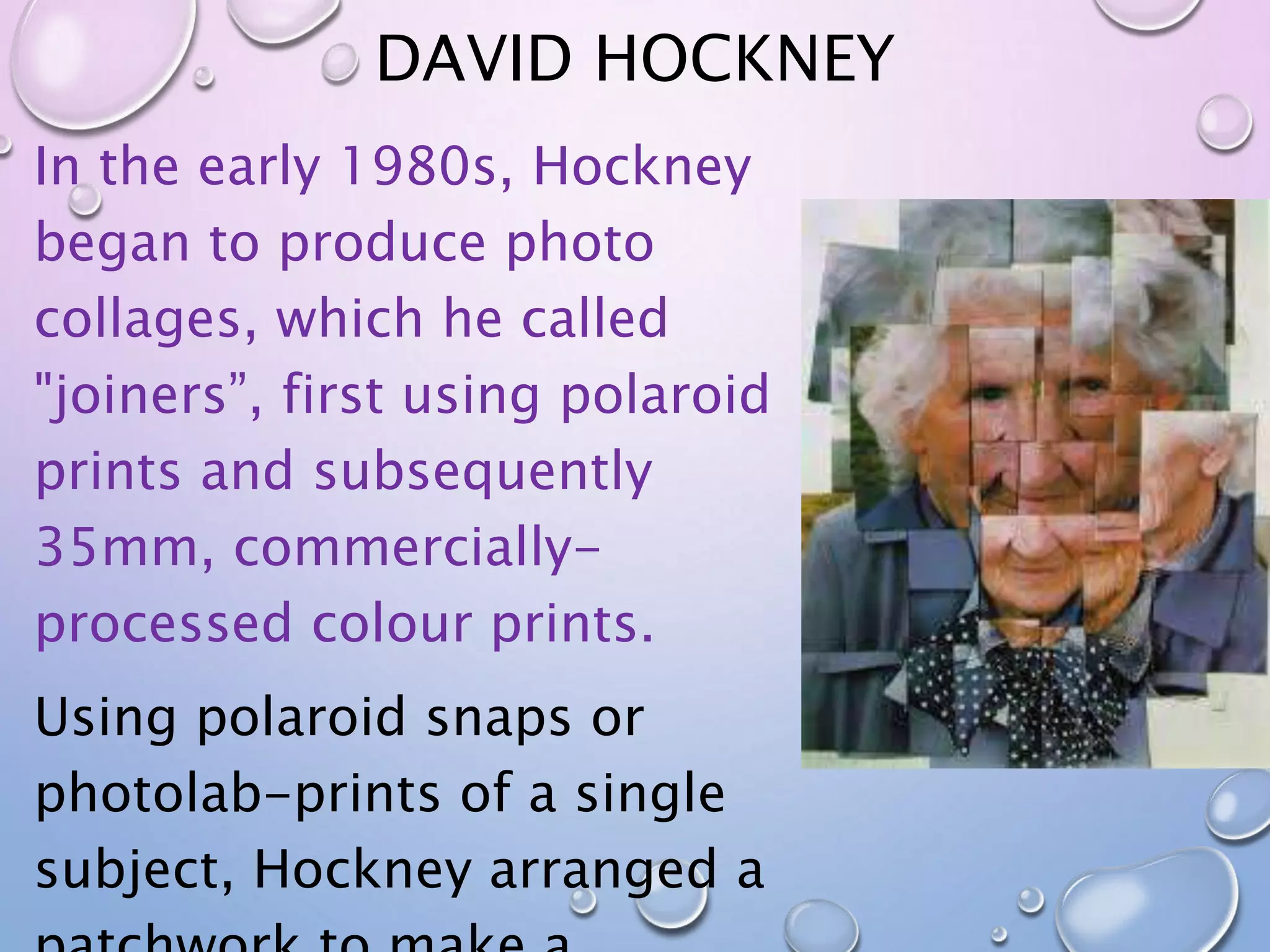 DAVID HOCKNEY 
In the early 1980s, Hockney 
began to produce photo 
collages, which he called 
"joiners”, first using polaroid 
prints and subsequently 
35mm, commercially-processed 
colour prints. 
Using polaroid snaps or 
photolab-prints of a single 
subject, Hockney arranged a 
patchwork to make a 
 