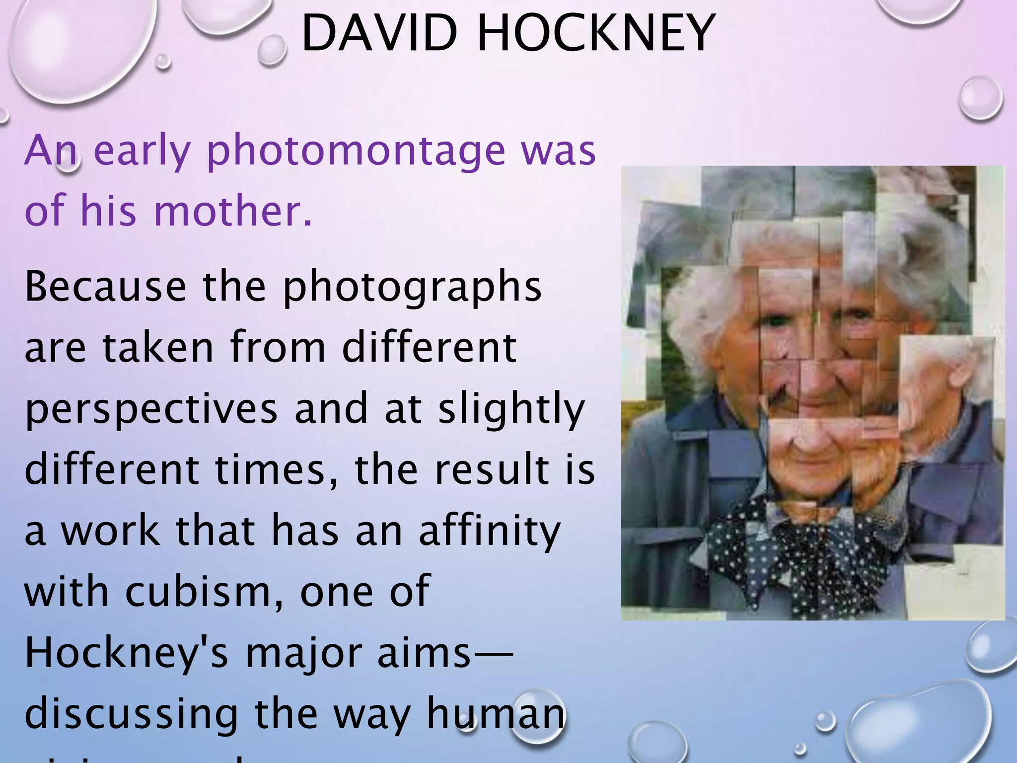 DAVID HOCKNEY 
An early photomontage was 
of his mother. 
Because the photographs 
are taken from different 
perspectives and at slightly 
different times, the result is 
a work that has an affinity 
with cubism, one of 
Hockney's major aims— 
discussing the way human 
vision works. 
 