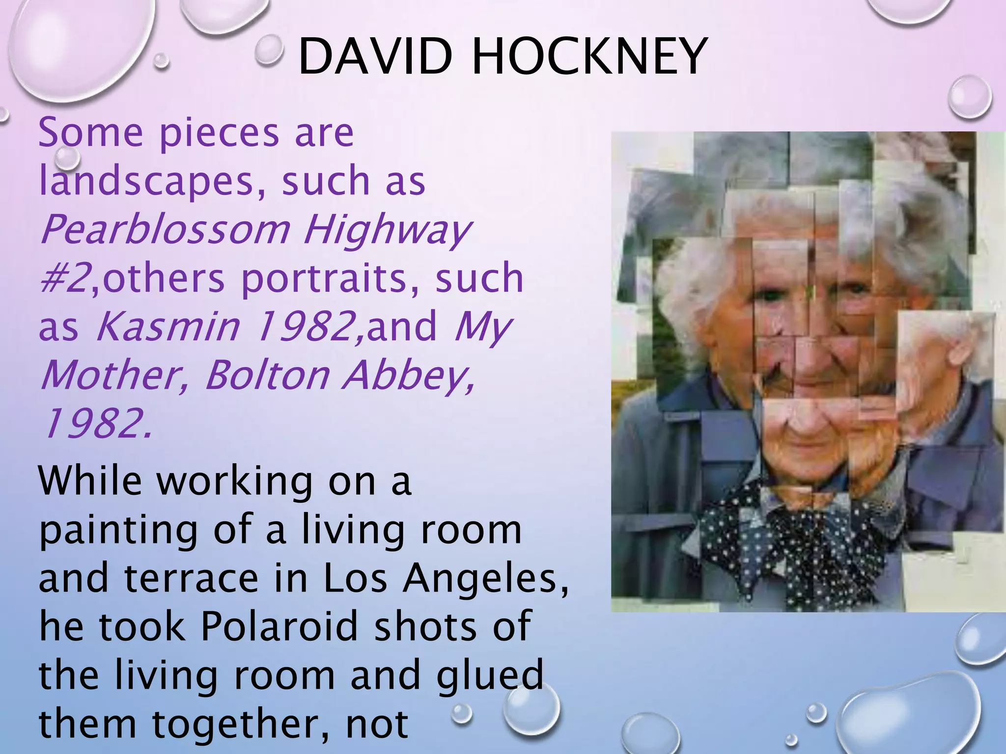 DAVID HOCKNEY 
Some pieces are 
landscapes, such as 
Pearblossom Highway 
#2,others portraits, such 
as Kasmin 1982,and My 
Mother, Bolton Abbey, 
1982. 
While working on a 
painting of a living room 
and terrace in Los Angeles, 
he took Polaroid shots of 
the living room and glued 
them together, not 
 