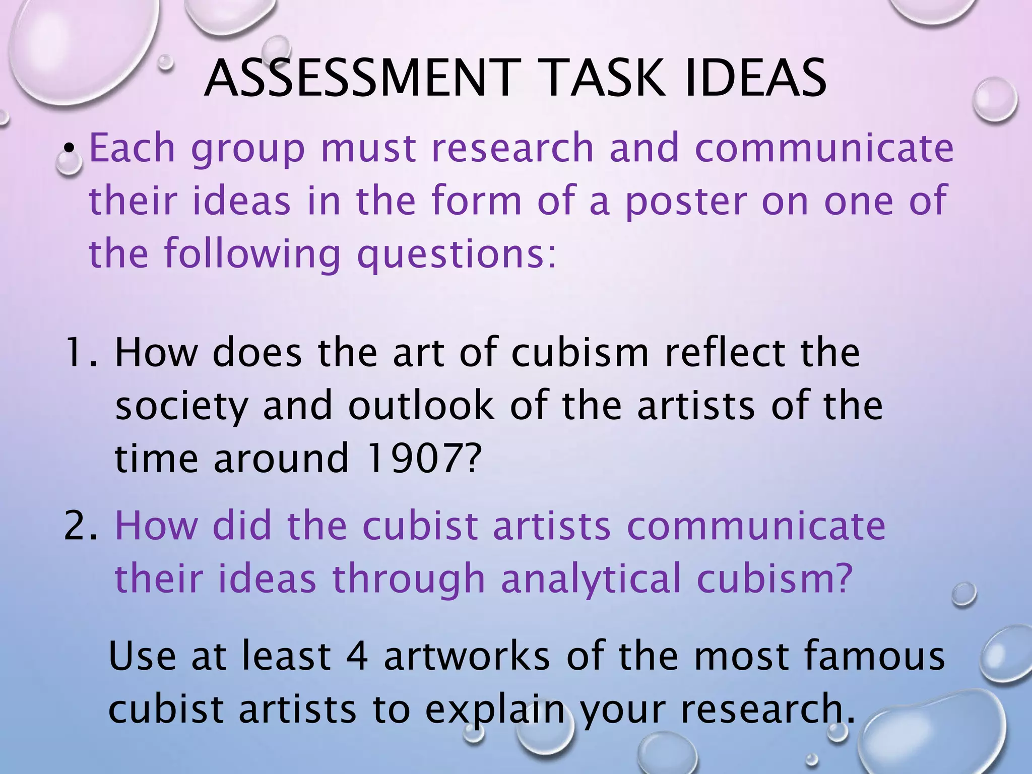 ASSESSMENT TASK IDEAS 
• Each group must research and communicate 
their ideas in the form of a poster on one of 
the following questions: 
1. How does the art of cubism reflect the 
society and outlook of the artists of the 
time around 1907? 
2. How did the cubist artists communicate 
their ideas through analytical cubism? 
Use at least 4 artworks of the most famous 
cubist artists to explain your research. 
 