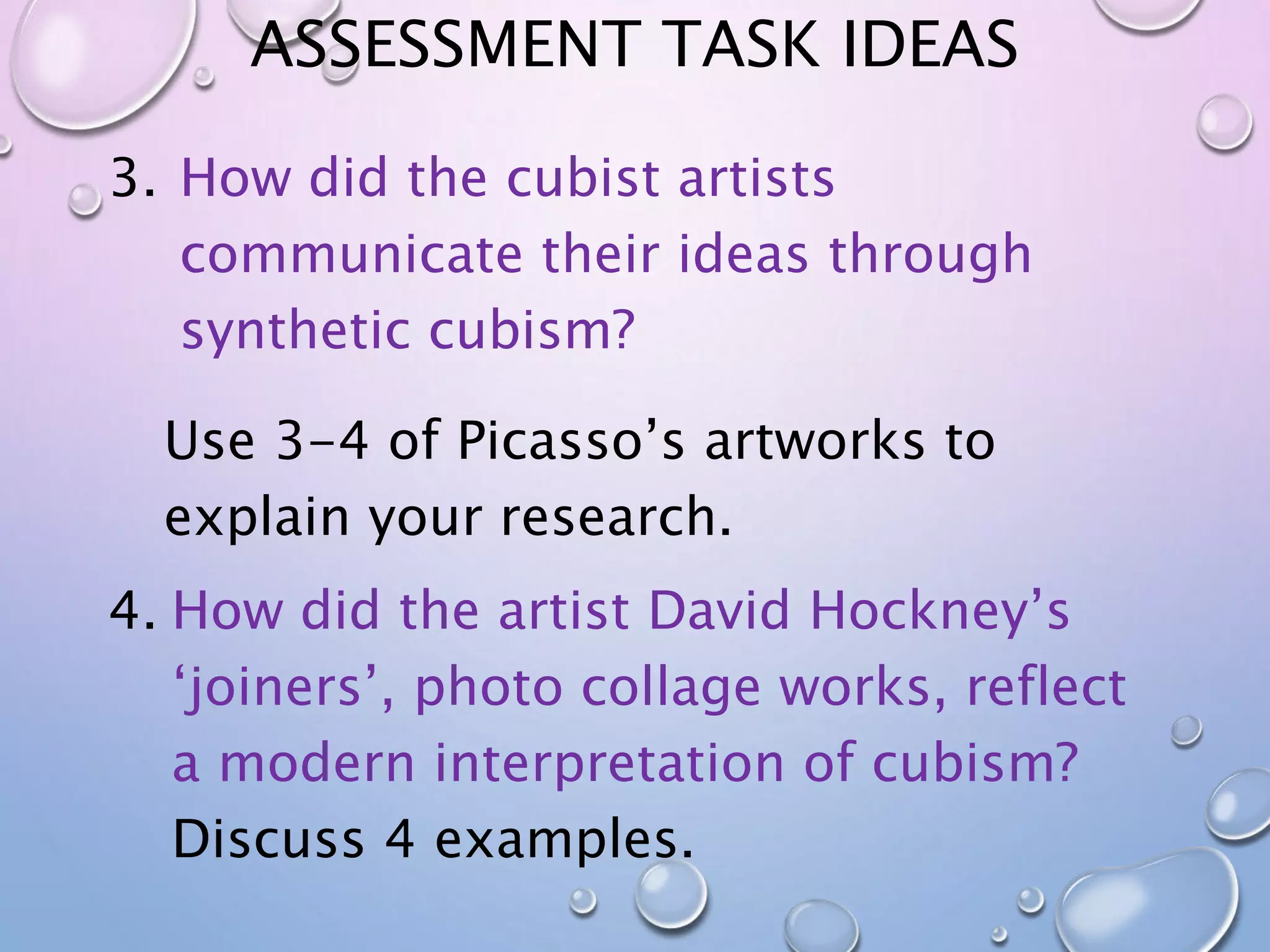 ASSESSMENT TASK IDEAS 
3. How did the cubist artists 
communicate their ideas through 
synthetic cubism? 
Use 3-4 of Picasso’s artworks to 
explain your research. 
4. How did the artist David Hockney’s 
‘joiners’, photo collage works, reflect 
a modern interpretation of cubism? 
Discuss 4 examples. 
