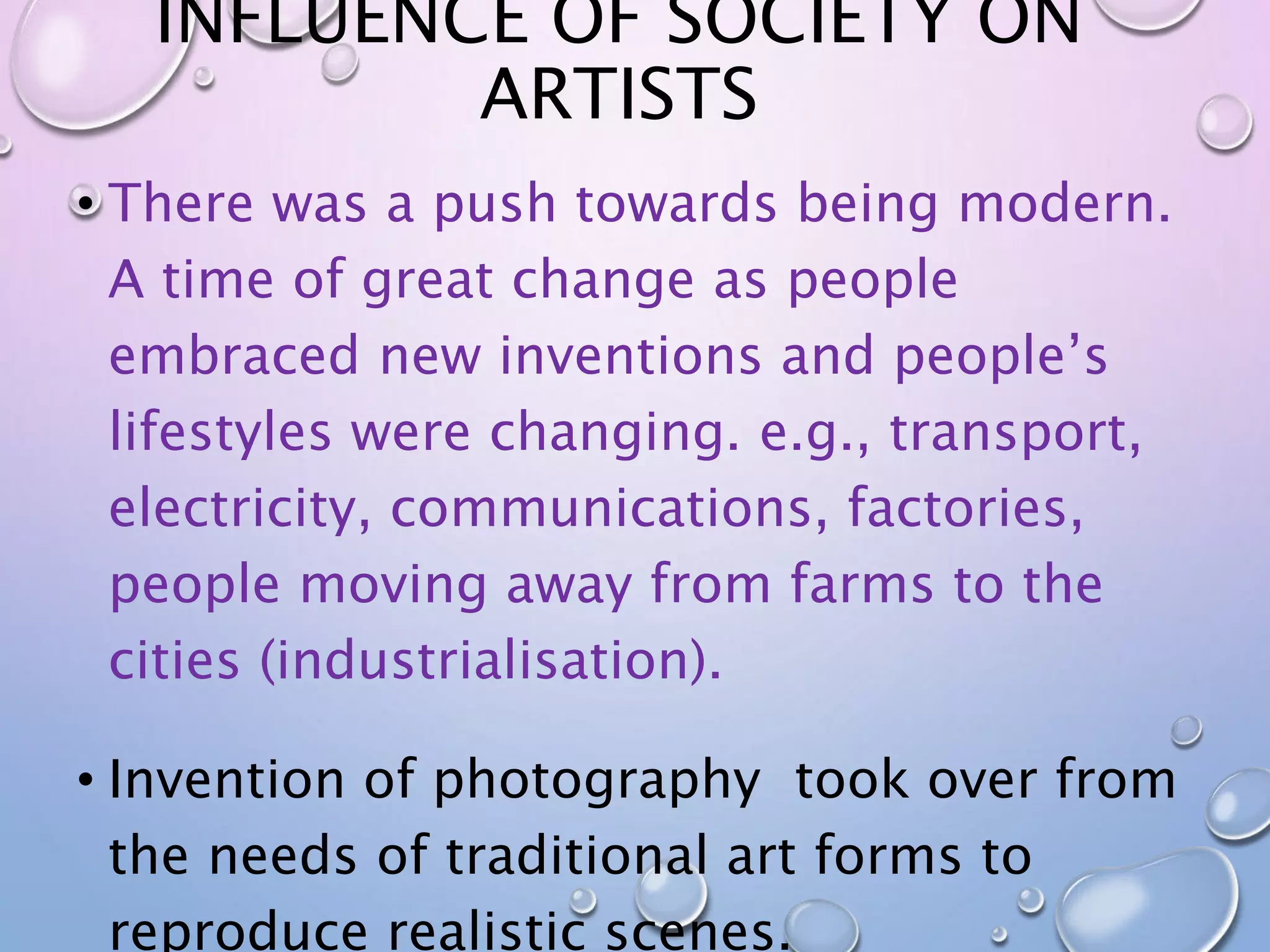 INFLUENCE OF SOCIETY ON 
ARTISTS 
• There was a push towards being modern. 
A time of great change as people 
embraced new inventions and people’s 
lifestyles were changing. e.g., transport, 
electricity, communications, factories, 
people moving away from farms to the 
cities (industrialisation). 
• Invention of photography took over from 
the needs of traditional art forms to 
reproduce realistic scenes. 
 