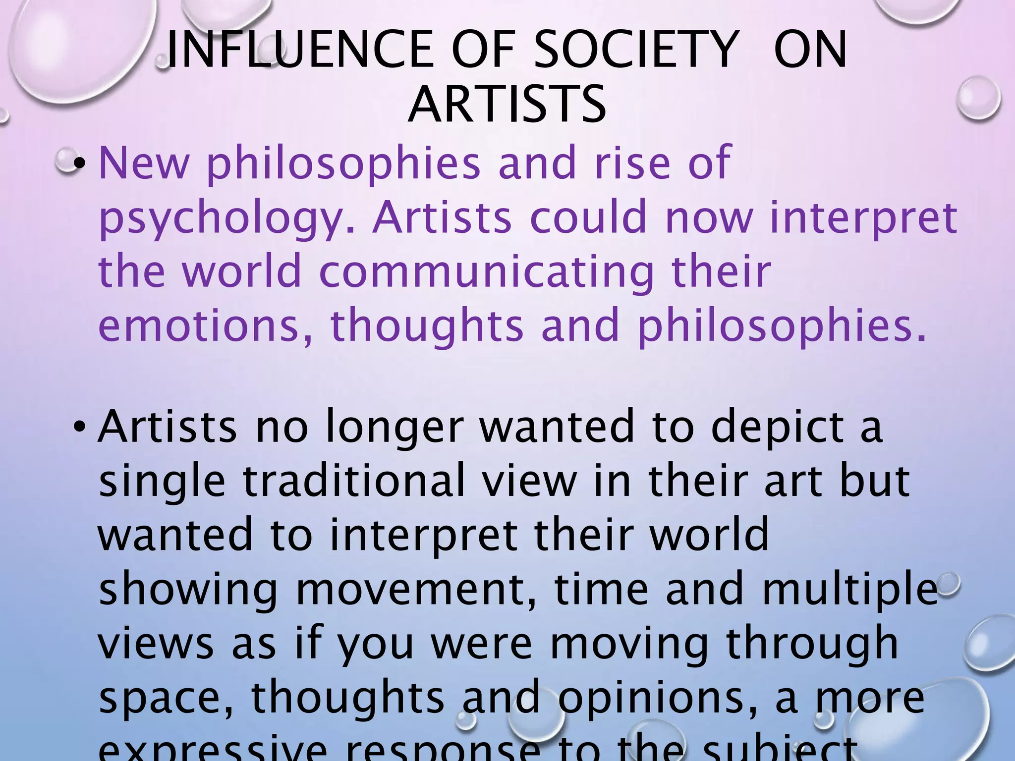 INFLUENCE OF SOCIETY ON 
ARTISTS 
• New philosophies and rise of 
psychology. Artists could now interpret 
the world communicating their 
emotions, thoughts and philosophies. 
• Artists no longer wanted to depict a 
single traditional view in their art but 
wanted to interpret their world 
showing movement, time and multiple 
views as if you were moving through 
space, thoughts and opinions, a more 
expressive response to the subject. 
 