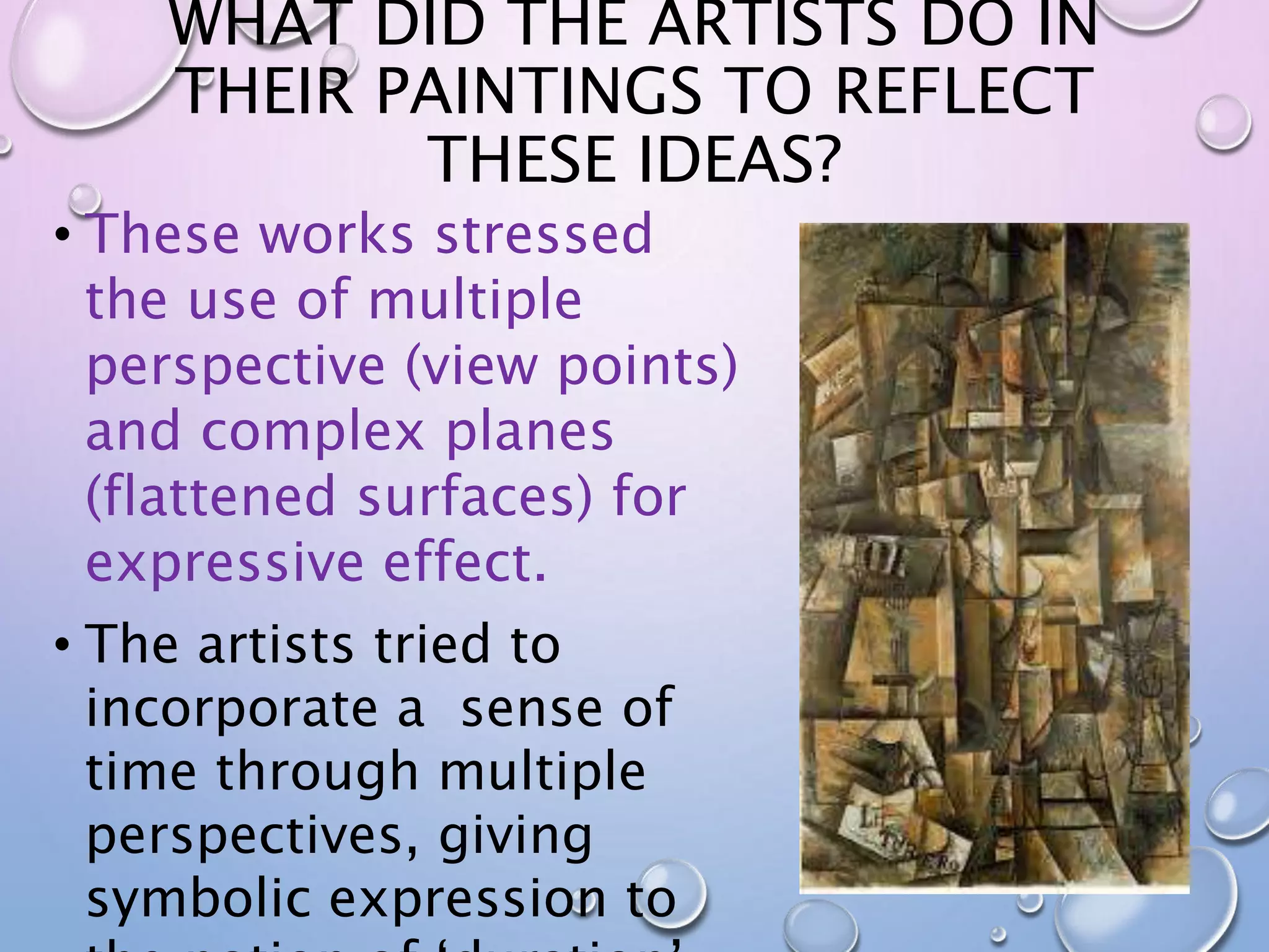 WHAT DID THE ARTISTS DO IN 
THEIR PAINTINGS TO REFLECT 
THESE IDEAS? 
• These works stressed 
the use of multiple 
perspective (view points) 
and complex planes 
(flattened surfaces) for 
expressive effect. 
• The artists tried to 
incorporate a sense of 
time through multiple 
perspectives, giving 
symbolic expression to 
the notion of ‘duration’. 
 