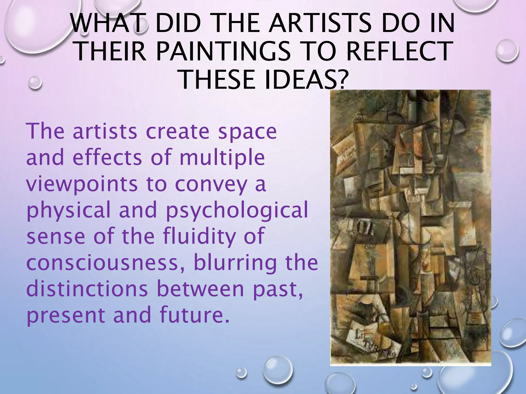 WHAT DID THE ARTISTS DO IN 
THEIR PAINTINGS TO REFLECT 
THESE IDEAS? 
The artists create space 
and effects of multiple 
viewpoints to convey a 
physical and psychological 
sense of the fluidity of 
consciousness, blurring the 
distinctions between past, 
present and future. 
 