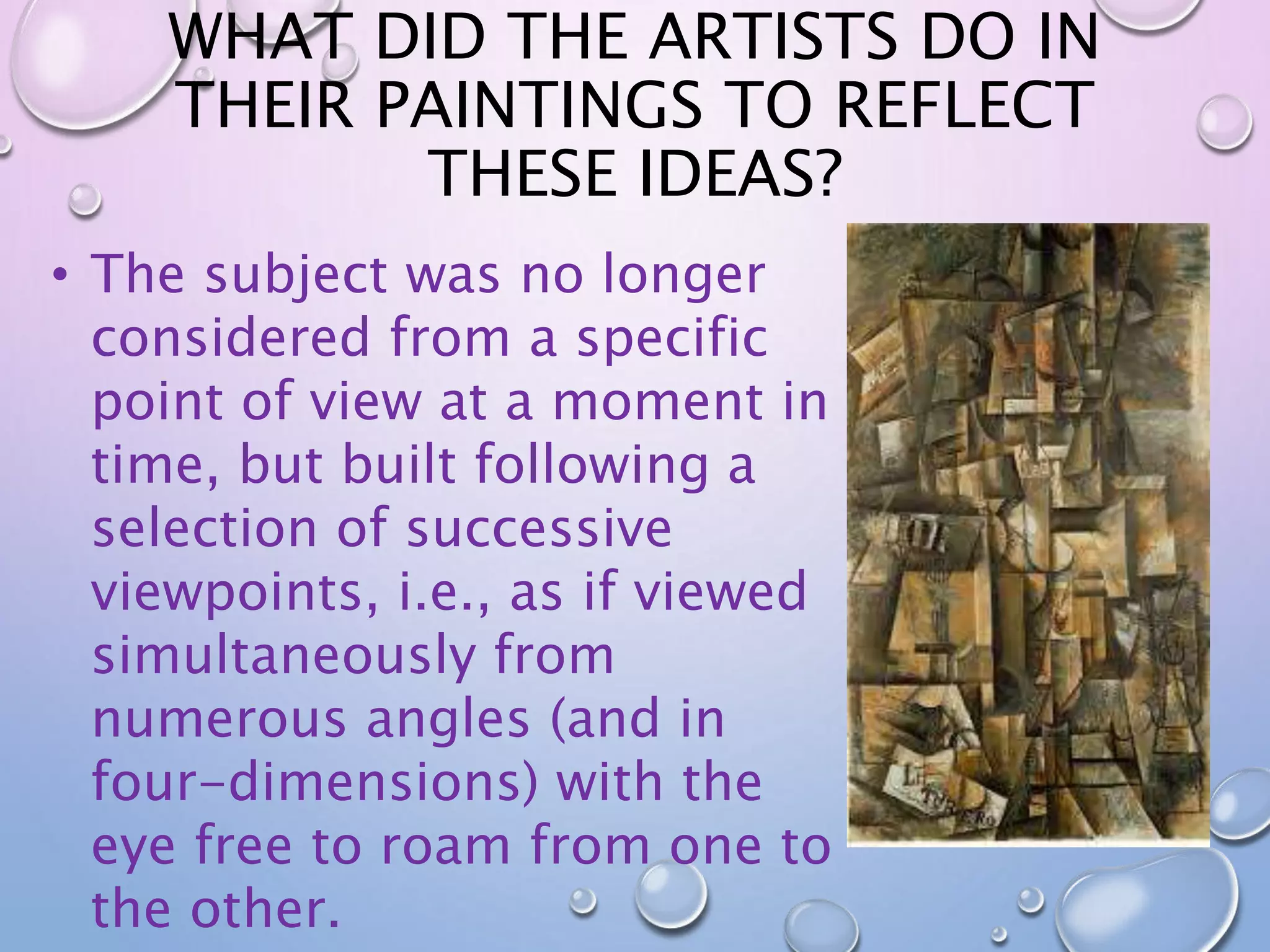 WHAT DID THE ARTISTS DO IN 
THEIR PAINTINGS TO REFLECT 
THESE IDEAS? 
• The subject was no longer 
considered from a specific 
point of view at a moment in 
time, but built following a 
selection of successive 
viewpoints, i.e., as if viewed 
simultaneously from 
numerous angles (and in 
four-dimensions) with the 
eye free to roam from one to 
the other. 
 